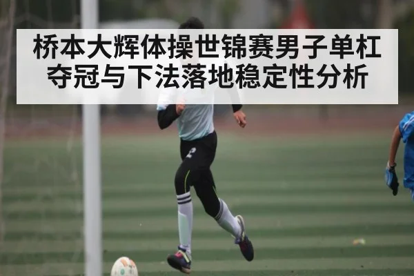 桥本大辉体操世锦赛男子单杠夺冠与下法落地稳定性分析